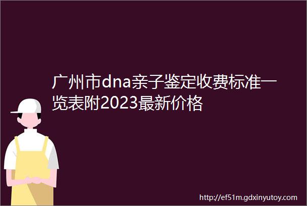 广州市dna亲子鉴定收费标准一览表附2023最新价格